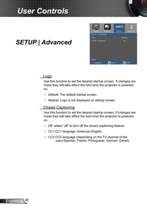 Page 4040English
User Controls
SETUP | Advanced
 Logo
Use this function to set the desired startup screen. If changes are 
made they will take effect the next time the projector is powered 
on.
 Default: The default startup screen.
 Neutral: Logo is not displayed on startup screen.
 Closed Captioning
Use this function to set the desired startup screen. If changes are 
made they will take effect the next time the projector is powered 
on.
 Off: select “off” to turn off the closed captioning feature.
 CC1:CC1...