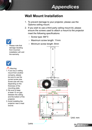 Page 5959English
Appendices
	Please note that damage resulting from incorrect installation will void the warranty.
Wall Mount Installation
1. To prevent damage to your projector, please use the 
Optoma ceiling mount.
2. If you wish to use a third party ceiling mount kit, please 
ensure the screws used to attach a mount to the projector 
meet the following specifications:
  Screw type: M4*3
  Maximum screw length: 11mm
   Minimum screw length: 8mm
 Warning: 1. If you buy a ceiling mount from another...
