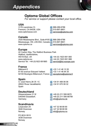 Page 6060English
Appendices
Optoma Global Offices
For service or support please contact your local office.
USA
3178 Laurelview Ct.   888-289-6786
Fremont, CA 94538, USA   510-897-8601
www.optomausa.com  services@optoma.com
Canada
2420 Meadowpine Blvd., Suite #105  888-289-6786
Mississauga, ON, L5N 6S2, Canada  510-897-8601
www.optoma.ca  services@optoma.com
 
Europe
42 Caxton Way, The Watford Business Park 
Watford, Hertfordshire,  
WD18 8QZ, UK  +44 (0) 1923 691 800
www.optoma.eu   +44 (0) 1923 691 888
Service...
