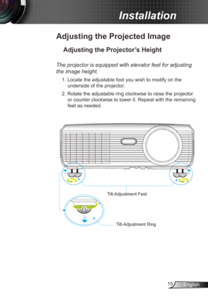 Page 1515English
Installation
Adjusting the Projected Image
Adjusting the Projector’s Height 
The projector is equipped with elevator feet for adjusting 
the image height.
1. Locate the adjustable foot you wish to modify on the 
underside of the projector. 
2. Rotate the adjustable ring clockwise to raise the projector  or counter clockwise to lower it. Repeat with the remaining 
feet as needed.
Tilt-Adjustment Feet
Tilt-Adjustment Ring 