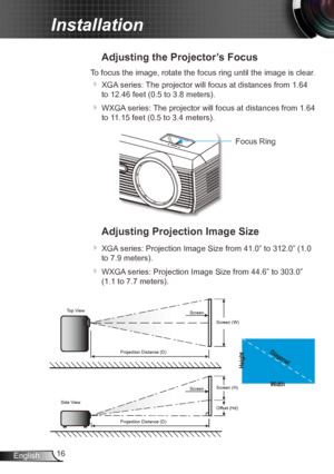 Page 1616
English
Installation
Adjusting the Projector’s Focus
To focus the image, rotate the focus ring until the image is clear.  
 XGA series: The projector will focus at distances from 1.64 
to 12.46 feet (0.5 to 3.8 meters).
 WXGA series: The projector will focus at distances from 1.64 
to 11.15 feet (0.5 to 3.4 meters).
Focus Ring
Adjusting Projection Image Size
 XGA series: Projection Image Size from 41.0” to 312.0” (1.0 
to 7.9 meters).
 WXGA series: Projection Image Size from 44.6” to 303.0” 
(1.1...