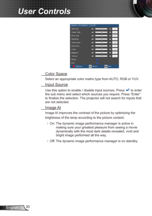 Page 3030
English
User Controls
  Color Space
Select an appropriate color matrix type from AUTO, RGB or YUV.
 Input Source
Use this option to enable / disable input sources. Press  to enter 
the sub menu and select which sources you require. Press “Enter” 
to finalize the selection. The projector will not search for inputs that 
are not selected.
  Image AI
Image AI improves the contrast of the picture by optimizing the 
brightness of the lamp according to the picture content.
 On: The dynamic image...