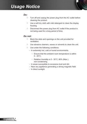 Page 44
English
Usage Notice
Do:
		Turn off and unplug the power plug from the AC outlet before 
cleaning the product.
		Use a soft dry cloth with mild detergent to clean the display 
housing.
		Disconnect the power plug from AC outlet if the product is 
not being used for a long period of time.
Do not:
		Block the slots and openings on the unit provided for 
ventilation.
		Use abrasive cleaners, waxes or solvents to clean the unit.
		Use under the following conditions:
   - In extremely hot, cold or...