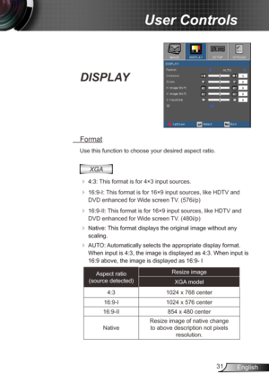 Page 3131English
User Controls
DISPLAY
 Format
Use this function to choose your desired aspect ratio.
XGA
 
 4:3:  This format is for 4×3 input sources.
 
 16:9-I: This format is for 16×9 input sources, like HDTV and 
DVD enhanced for Wide screen TV. (576i/p)
  16:9-II: This format is for 16×9 input sources, like HDTV and 
DVD enhanced for Wide screen TV. (480i/p)
  Native: This format displays the original image without any 
scaling.
  AUTO: Automatically selects the appropriate display format. 
When...