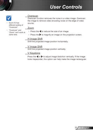 Page 3333English
User Controls
	Each I/O has 
different setting of 
“Overscan”.
	 “Overscan” and 
“Zoom” can’t work at 
same time.
 Overscan
Overscan function removes the noise in a video image. Overscan 
the image to remove video encoding noise on the edge of video 
source.
 Zoom
  Press the  to reduce the size of an image.
 
  Press the  to magnify an image on the projection screen.
  H Image Shift
Shift the projected image position horizontally. 
 V Image Shift
Shift the projected image position...