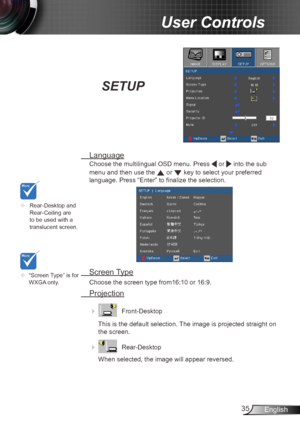 Page 3535English
User Controls
SETUP
 Language
Choose the multilingual OSD menu. Press  or  into the sub 
menu and then use the 
 or  key to select your preferred  
language. Press “Enter” to finalize the selection. 
  Screen Type
  Choose the screen type from16:10 or 16:9.
 Projection
    Front-Desktop
This is the default selection. The image is projected straight on 
the screen.
 
    Rear-Desktop
When selected, the image will appear reversed.
	 Rear-Desktop and 
Rear-Ceiling are 
to be used with a...