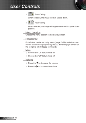 Page 3636
English
User Controls
     Front-Ceiling 
When selected, the image will turn upside down.
 
    Rear-Ceiling 
When selected, the image will appear reversed in upside down 
position.
  Menu Location
Choose the menu location on the display screen.
 Projector ID
ID definition can be set up by menu (range 0~99), and allow user 
control an individual projector by RS232. Refer to page 54~57 for 
the complete list of RS232 commands.
 Mute
  
Choose the “On” to turn mute on. 

 Choose the “Off” to turn...