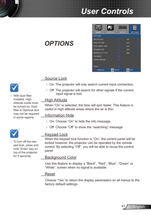 Page 4141English
User Controls
 Source Lock
 
On:  The projector will only search current input connection.
 Off: The projector will search for other signals if the current 
input signal is lost.  
 High Altitude
When “On” is selected, the fans will spin faster. This feature is 
useful in high altitude areas where the air is thin.
 Information Hide
 
On: Choose “On” to hide the info message.
 Off: Choose “Off” to show the “searching” message.
 Keypad Lock
When the keypad lock function is “On”, the control...