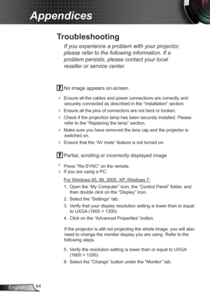 Page 4444
English
Appendices
  No image appears on-screen
 
Ensure all the cables and power connections are correctly and 
securely connected as described in the “Installation” section.
  Ensure all the pins of connectors are not bent or broken.
 Check if the projection lamp has been securely installed. Please 
refer to the “Replacing the lamp” section.
  Make sure you have removed the lens cap and the projector is 
switched on.
  Ensure that the “AV mute” feature is not turned on.
 Partial, scrolling or...