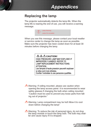 Page 4949English
Appendices
Replacing the lamp
The projector automatically detects the lamp life. When the 
lamp life is nearing the end of use, you will receive a warning 
message.
When you see this message, please contact your local reseller 
or service center to change the lamp as soon as possible. 
Make sure the projector has been cooled down for at l east 30 
minutes before changing the lamp. 
 Warning: Lamp compartment may be hot! Allow it to cool  down before changing the lamp!
 Warning: To reduce the...