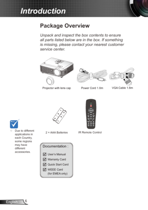 Page 66
English
Introduction
Documentation : 
	User’s Manual
	Warranty Card
	Quick Start Card
	WEEE Card  
  (for EMEA only)
	
Due to different 
applications in 
each Country, 
some regions 
may have 
different 
accessories.
Power Cord  1.8m
IR Remote Control
Package Overview
Unpack and inspect the box contents to ensure 
all parts listed below are in the box. If something 
is missing, please contact your nearest customer 
service center.
2 × AAA Batteries
Projector with lens cap 
VGA Cable 1.8m  