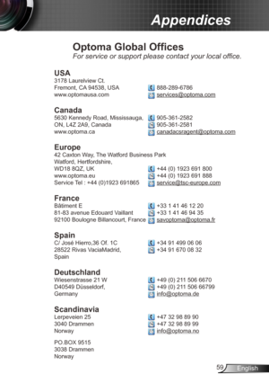 Page 5959English
Appendices
Optoma Global Offices
For service or support please contact your local office.
USA
3178 Laurelview Ct.  
Fremont, CA 94538, USA  
 888-289-6786
www.optomausa.com 
 services@optoma.com
Canada
5630 Kennedy Road, Mississauga,  905-361-2582
ON, L4Z 2A9, Canada  
 905-361-2581
www.optoma.ca 
 canadacsragent@optoma.com
 
Europe
42 Caxton Way, The Watford Business Park 
Watford, Hertfordshire,  
WD18 8QZ, UK 
 +44 (0) 1923 691 800
www.optoma.eu  
 +44 (0) 1923 691 888
Service Tel : +44...