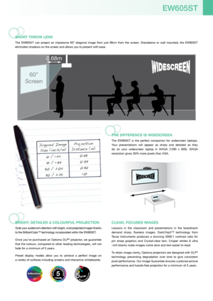 Page 3EW605ST
SHoRT THRoW lEnS
The  EW605ST  can  project  an  impressive  60”  diagonal  image  from  just  68cm  from  the  screen.  Standalone  or  wall  mounted,  the  EW605ST 
eliminates shadows on the screen and allows you to present with ease.
BRiGHT, DETailED & coloURfUl PRoJEcTion
Grab your audience’s attention with bright, vivid projected images thanks 
to the BrilliantColor™ technology incorporated within the EW605ST.
Once you’ve purchased an Optoma DLP
® projector, we guarantee 
that  the  colours,...