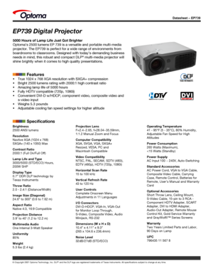 Page 1
Datasheet – EP739
© Copyright 2007 Optoma Technology, Inc. DLP® and the DLP logo are registered trademarks of Texas Instruments. All sp\
ecifications subject to change at any time.
Brightness
2500 ANSI lumens 
Resolution
Navtive XGA (1024 x 768)
SXGA+ (140 x 1050) Max
Contrast Ratio
2000:1 (Full On/Full Off)
Lamp Life and Type
3000/5000 (STD/ECO) Hours, 
200W SHP
Display Type
0.7” DDR DLP technology by 
Texas Instruments
Throw Ratio
2.0 - 2.4:1 (Distance/Width)
Image Size (Diagonal)
24.6” to 300” (0.6...