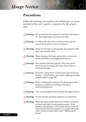 Page 22English ...
Usage Notice
Precautions
Follow all warnings, precautions and maintenance as recom-
mended in this user’s guide to maximize the life of your
unit.
Warning-Do not look into the projector’s lens when the lamp is
on.  The bright light may hurt your eyes.
Warning-To reduce the risk of fire or electric shock, do not
expose this product to rain or moisture.
Warning-Please do not open or disassemble the product as this
may cause electric shock.
Warning-When changing the lamp, please allow unit to...