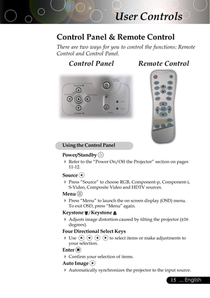 Page 1515... English
User Controls
Remote Control Control Panel
Control Panel & Remote Control
There are two ways for you to control the functions: Remote
Control and Control Panel.
Using the Control Panel
Power/Standby 
4Refer to the “Power On/Off the Projector” section on pages
11-12.
Source 
4Press “Source” to choose RGB, Component-p, Component-i,
S-Video, Composite Video and HDTV sources.
Menu 
4Press “Menu” to launch the on screen display (OSD) menu.
To exit OSD, press “Menu” again.
Keystone /Keystone...