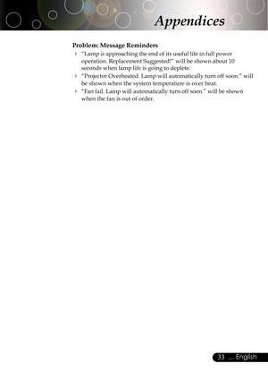 Page 3333... English
Problem: Message Reminders
4“Lamp is approaching the end of its useful life in full power
operation. Replacement Suggested!” will be shown about 10
seconds when lamp life is going to deplete.
4“Projector Overheated. Lamp will automatically turn off soon.” will
be shown when the system temperature is over heat.
4“Fan fail. Lamp will automatically turn off soon.” will be shown
when the fan is out of order.
Appendices   