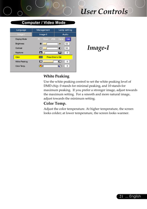 Page 2121... English
Image-I
Computer / Video Mode
Image-IImage-IIAudio Language ManagementLamp setting
Display ModePC MoviesRGB  GameUser
Brightness
Contrast
Keystone
ColorPress Enter to Set
White Peaking
Color Temp.
User Controls
White Peaking
Use the white peaking control to set the white peaking level of
DMD chip. 0 stands for minimal peaking, and 10 stands for
maximum peaking.  If you prefer a stronger image, adjust towards
the maximum setting.  For a smooth and more natural image,
adjust towards the...