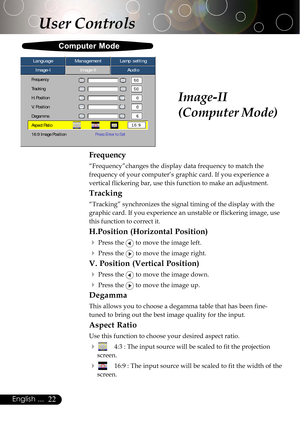 Page 2222English ...
Image-II
(Computer Mode)
Computer Mode
User Controls
Image-IImage-IIAudio Language ManagementLamp setting
Frequency
Tracking
H. Position
V. Position
Degamma
Aspect Ratio
16:9 Image PositionPress Enter to Set
Frequency
“Frequency”changes the display data frequency to match the
frequency of your computer’s graphic card. If you experience a
vertical flickering bar, use this function to make an adjustment.
Tracking
“Tracking” synchronizes the signal timing of the display with the
graphic card....