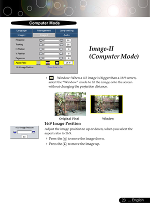 Page 2323... English
Image-II
(Computer Mode)
Computer Mode
Image-IImage-IIAudio Language ManagementLamp setting
Frequency
Tracking
H. Position
V. Position
Degamma
Aspect Ratio
16:9 Image PositionPress Enter to Set
4Window: When a 4:3 image is bigger than a 16:9 screen,
select the “Window” mode to fit the image onto the screen
without changing the projection distance.
16:9 Image Position
Adjust the image position to up or down, when you select the
aspect ratio to 16:9.
4Press the  to move the image down.
4Press...