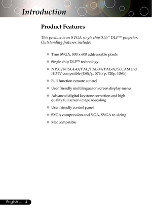 Page 44English ...
Product Features
This product is an SVGA single chip 0.55” DLPTM projector.
Outstanding features include:
‹True SVGA, 800 x 600 addressable pixels
‹Single chip DLP
TM technology
‹NTSC/NTSC4.43/PAL/PAL-M/PAL-N/SECAM and
HDTV compatible (480i/p, 576i/p, 720p, 1080i)
‹Full function remote control
‹User friendly multilingual on screen display menu
‹Advanced digital keystone correction and high
quality full screen image re-scaling
‹User friendly control panel
‹SXGA compression and VGA, SVGA...