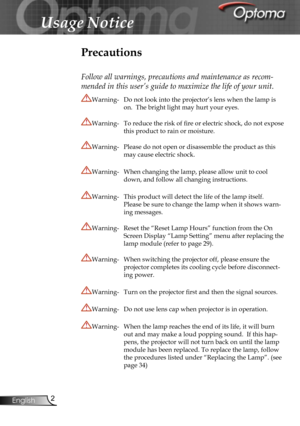 Page 2
2English

Usage Notice

Precautions
Follow all warnings, precautions and maintenance as recom-
mended in this user’s guide to maximize the life of your unit.
Warning-    Do not look into the projector’s lens when the lamp is 
on.  The bright light may hurt your eyes.
Warning-  To reduce the risk of ﬁre or electric shock, do not expose 
this product to rain or moisture.
Warning-  Please do not open or disassemble the product as this 
may cause electric shock.
Warning-  When changing the lamp, please...
