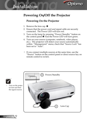 Page 12
12English

Installation

Powering On the Projector
1.  Remove the lens cap. 
2.  Ensure that the power cord and signal cable are securely 
connected.  The Power LED will turn red.
3.  Turn on the lamp by pressing “Power/Standby” button on 
the control panel. And the Power LED will turn green.
4.  Turn on your source (computer, notebook, video player, 
etc.).  The projector will detect your source automatically 
within  “Management” menu; check that “Source Lock” has 
been set to “Auto”.
 If you...