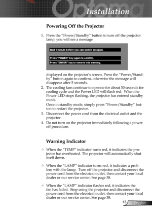 Page 13
13English

Installation

Warning Indicator
  When the “TEMP” indicator turns red, it indicates the pro-
jector has overheated. The projector will automatically shut 
itself down.  
  When the “LAMP” indicator turns red, it indicates a prob-
lem with the lamp.  Turn off the projector and disconnect the 
power cord from the electrical outlet, then contact your local 
dealer or our service center. See page 38. 
 When the “LAMP” indicator ﬂashes red, it indicates the 
fan has failed.  Stop using the...