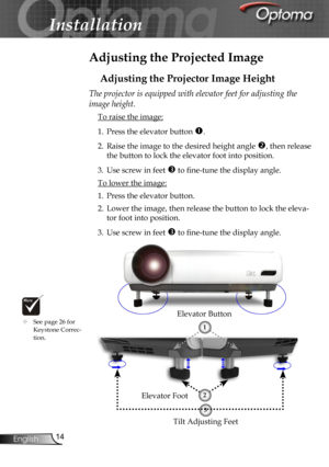 Page 14
14English

Installation

Adjusting the Projected Image
Adjusting the Projector Image Height
Tilt Adjusting Feet
Elevator Foot
Elevator Button
The projector is equipped with elevator feet for adjusting the 
image height.
 To raise the image:
1.  Press the elevator button .
2.  Raise the image to the desired height angle , then release 
the button to lock the elevator foot into position.
3.  Use screw in feet  to ﬁne-tune the display angle. 
 To lower the image:
1.  Press the elevator button.
2.  Lower...