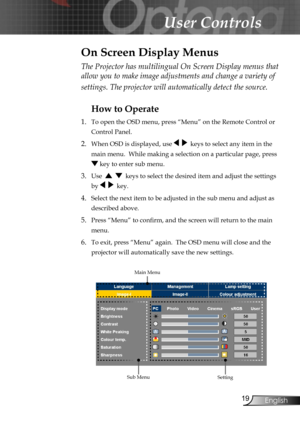 Page 19
19English

User Controls

The Projector has multilingual On Screen Display menus that 
allow you to make image adjustments and change a variety of 
settings. The projector will automatically detect the source. 
How to Operate 
1.  To open the OSD menu, press “Menu” on the Remote Control or 
Control Panel.
2. When OSD is displayed, use     keys to select any item in the 
main menu.  While making a selection on a particular page, press 
 key to enter sub menu.
3. Use      keys to select the desired item...