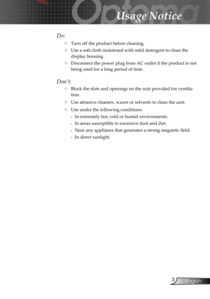Page 3
3English

Usage Notice

Do:
 Turn off the product before cleaning.
 Use a soft cloth moistened with mild detergent to clean the 
display housing.
 Disconnect the power plug from AC outlet if the product is not 
being used for a long period of time.
Don’t:
 Block the slots and openings on the unit provided for ventila-
tion.
 Use abrasive cleaners, waxes or solvents to clean the unit.
 Use under the following conditions:
-  In extremely hot, cold or humid environments.
-  In areas susceptible to...