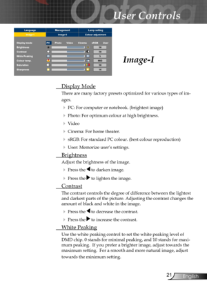 Page 21
21English

User Controls

 Display Mode
There are many factory presets optimized for various types of im-
ages.
 PC: For computer or notebook. (brightest image)
 Photo: For optimum colour at high brightness.
 Video 
 Cinema: For home theater.
 sRGB: For standard PC colour. (best colour reproduction)
 User: Memorize user’s settings.
 Brightness
Adjust the brightness of the image.
 Press the  to darken image.
 Press the  to lighten the image.
 Contrast
The contrast controls the degree of...