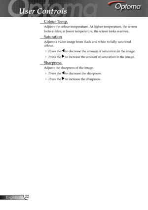 Page 22
22English

User Controls

 Colour Temp.
Adjusts the colour temperature. At higher temperature, the screen 
looks colder; at lower temperature, the screen looks warmer. 
 Saturation
Adjusts a video image from black and white to fully saturated 
colour.
 Press the  to decrease the amount of saturation in the image.
 Press the  to increase the amount of saturation in the image.
 Sharpness 
Adjusts the sharpness of the image.
 Press the  to decrease the sharpness.
 Press the  to increase the sharpness. 