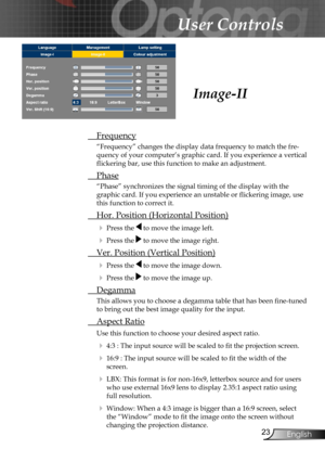 Page 23
23English

User Controls

 Frequency
“Frequency” changes the display data frequency to match the fre-
quency of your computer’s graphic card. If you experience a vertical 
ﬂickering bar, use this function to make an adjustment.
 Phase
“Phase” synchronizes the signal timing of the display with the 
graphic card. If you experience an unstable or ﬂickering image, use 
this function to correct it.
 Hor. Position (Horizontal Position)
 Press the  to move the image left.
 Press the  to move the image right....