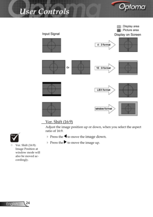 Page 24
24English

User Controls

 Ver. Shift (16:9)
Adjust the image position up or down, when you select the aspect 
ratio of 16:9.
 Press the  to move the image down.
 Press the  to move the image up.
Input Signal
Display area
Picture area
Display on Screen
 Ver. Shift (16:9): Image Position at window mode will also be moved ac-cordingly. 