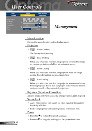 Page 26
26English

User Controls

 Menu Location
Choose the menu location on the display screen.
 Projection
    Front-Desktop
The factory default setting. 
    Rear-Desktop 
When you select this function, the projector reverses the image 
so you can project from behind a translucent screen.
    Front-Ceiling 
When you select this function, the projector turns the image 
upside down for ceiling-mounted projection.
   Rear-Ceiling 
When you select this function, the projector reverses and turns 
the image...