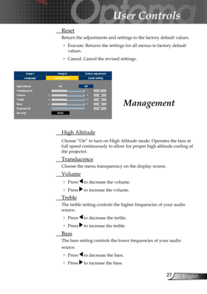 Page 27
27English

User Controls

Management
 High Altitude
Choose “On” to turn on High Altitude mode. Operates the fans at 
full speed continuously to allow for proper high altitude cooling of 
the projector.  
 Translucence
Choose the menu transparency on the display screen.
 Volume
 Press  to decrease the volume.
 Press  to increase the volume.
 Treble
The treble setting controls the higher frequencies of your audio 
source. 
 Press  to decrease the treble.
 Press  to increase the treble.
 Bass
The bass...