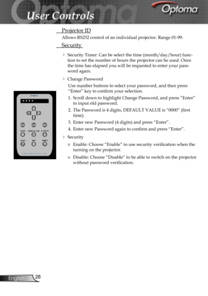 Page 28
28English

User Controls

 Projector ID
Allows RS232 control of an individual projector. Range 01-99.
 Security 
 Security Timer: Can be select the time (month/day/hour) func-
tion to set the number of hours the projector can be used. Once 
the time has elapsed you will be requested to enter your pass-
word again. 
 Change Password
Use number buttons to select your password, and then press 
“Enter” key to conﬁrm your selection.
1. Scroll down to highlight Change Password, and press “Enter” 
to input...