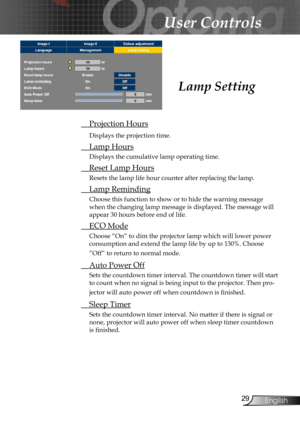 Page 29
29English

User Controls

Lamp Setting
 Projection Hours
Displays the projection time.
 Lamp Hours
Displays the cumulative lamp operating time.
  Reset Lamp Hours
Resets the lamp life hour counter after replacing the lamp. 
 Lamp Reminding
Choose this function to show or to hide the warning message 
when the changing lamp message is displayed. The message will 
appear 30 hours before end of life.
 ECO Mode
Choose “On” to dim the projector lamp which will lower power 
consumption and extend the lamp life...