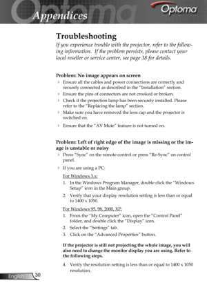 Page 30
30English

Appendices

Problem: No image appears on screen
 Ensure all the cables and power connections are correctly and 
securely connected as described in the “Installation” section.
 Ensure the pins of connectors are not crooked or broken.
 Check if the projection lamp has been securely installed. Please 
refer to the “Replacing the lamp” section.
 Make sure you have removed the lens cap and the projector is 
switched on.
 Ensure that the “AV Mute” feature is not turned on.
Problem: Left of...
