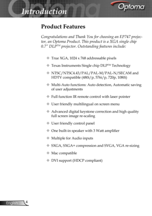 Page 4
4English

Introduction

Product Features
 
Congratulations and Thank You for choosing an EP747 projec-
tor, an Optoma Product. This product is a XGA single chip 
0.7” DLPTM projector. Outstanding features include:
 True XGA, 1024 x 768 addressable pixels
 Texas Instruments Single chip DLPTM Technology
 NTSC/NTSC4.43/PAL/PAL-M/PAL-N/SECAM and 
HDTV compatible (480i/p, 576i/p, 720p, 1080i)
 Multi-Auto functions: Auto detection, Automatic saving 
of user adjustments
 Full function IR remote control...