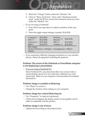 Page 31
31English

Appendices

5.  Select the “Change” button under the “Monitor” tab.
6.  Click on “Show all devices.” Next, select “Standard monitor 
types” under the SP box; choose the resolution mode you need 
under the “Models” box. 
  If you are using a Notebook:
1.  First, follow the steps above to adjust resolution of the com-
puter.
2.  Press the toggle output settings. example: [Fn]+[F4]
   
  If you experience difﬁculty changing resolutions or your monitor 
freezes, restart all equipment including...