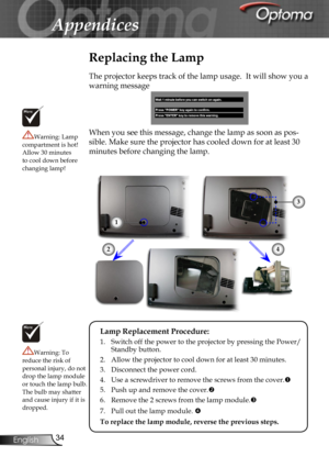 Page 34
34English

Appendices

Replacing the Lamp
The projector keeps track of the lamp usage.  It will show you a 
warning message 
When you see this message, change the lamp as soon as pos-
sible. Make sure the projector has cooled down for at least 30 
minutes before changing the lamp. 
Warning: Lamp compartment is hot!  Allow 30 minutes to cool down before changing lamp!
Warning: To reduce the risk of personal injury, do not drop the lamp module or touch the lamp bulb. The bulb may shatter and cause injury...