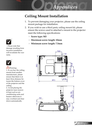 Page 37
37English

Appendices

Please note that damage resulting from incorrect installation will invalidate the war-ranty.
Ceiling Mount Installation
1.  To prevent damaging your projector, please use the ceiling 
mount package for installation.
2.  If you wish to use a third party ceiling mount kit, please 
ensure the screws used to attached a mount to the projector 
meet the following speciﬁcations:
 Screw type: M3
 Maximum screw length: 10mm
 Minimum screw length: 7.5mm
Warning: 1. If you buy the...