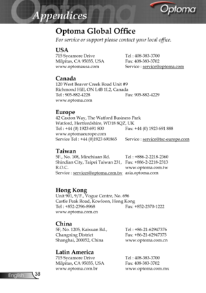 Page 38
38English
Appendices
Optoma Global Ofﬁce
For service or support please contact your local ofﬁce.
USA
715 Sycamore Drive  Tel : 408-383-3700
Milpitas, CA 95035, USA  Fax: 408-383-3702 
www.optomausa.com Service : service@optoma.com
Canada
120 West Beaver Creek Road Unit #9
Richmond Hill, ON L4B 1L2, Canada
Tel : 905-882-4228 Fax: 905-882-4229
www.optoma.com
Europe
42 Caxton Way, The Watford Business Park 
Watford, Hertfordshire, WD18 8QZ, UK 
Tel : +44 (0) 1923 691 800  Fax: +44 (0) 1923 691 888...