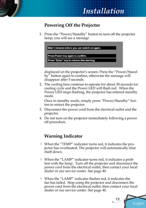 Page 15
English
13

 Installation

Warning Indicator
  When the “TEMP” indicator turns red, it indicates the pro-
jector has overheated. The projector will automatically shut 
itself down.   
  When the “LAMP” indicator turns red, it indicates a prob-
lem with the lamp.  Turn off the projector and disconnect the 
power cord from the electrical outlet, then contact your local 
dealer or our service center. See page 40. 
 When the “LAMP” indicator ﬂ  ashes red, it indicates the 
fan has failed.  Stop using the...