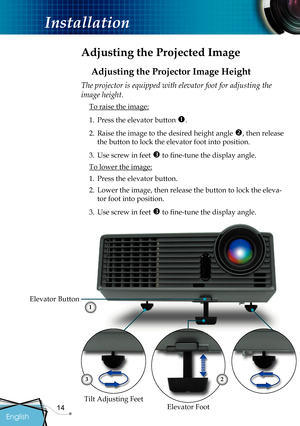 Page 16
14

English

Installation

 Adjusting the Projected Image
Adjusting the Projector Image Height
Elevator Foot
Elevator Button
The projector is equipped with elevator foot for adjusting the 
image height.
 To raise the image:
1.  Press the elevator button 
.
2.  Raise the image to the desired height angle 
, then release 
the button to lock the elevator foot into position.
3.  Use screw in feet 
 to ﬁ  ne-tune the display angle. 
 To lower the image:
1.  Press the elevator button.
2.  Lower the image,...