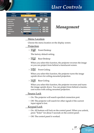 Page 29
English
27

 User Controls

 Menu Location
Choose the menu location on the display screen.
 Projection
    Front-Desktop
The factory default setting. 
    Rear-Desktop 
When you select this function, the projector reverses the image 
so you can project from behind a translucent screen.
    Front-Ceiling 
When you select this function, the projector turns the image 
upside down for ceiling-mounted projection.
   Rear-Ceiling 
When you select this function, the projector reverses and turns 
the image...