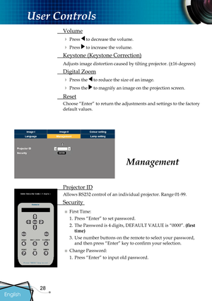 Page 30
28

English

User Controls

Management
 Projector ID
Allows RS232 control of an individual projector. Range 01-99.
 Security 
■ First Time:
1. Press “Enter” to set password.
2.  The Password is 4 digits, DEFAULT VALUE is “0000”. (ﬁ  rst 
time)
3.  Use 
number buttons on the remote to select your password, 
and then press “Enter” key to conﬁ  rm your selection.
■ Change Password:
1. Press “Enter” to input old password.
 Volume
 Press  to decrease the volume.
 Press  to increase the volume.
 Keystone...