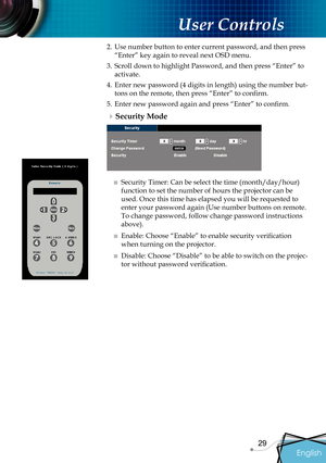 Page 31
English
29

 User Controls

2. Use number button to enter current password, and then press 
“Enter” key again to reveal next OSD menu.
3.  Scroll down to highlight Password, and then press “Enter” to 
activate.
4. Enter new password (4 digits in length) using the number but-
tons on the remote, then press “Enter” to conﬁ  rm
.
5.  Enter new password again and press “Enter” to conﬁ  rm.
Security Mode
■ Security Timer: Can be select the time (month/day/hour) 
function to set the number of hours the...